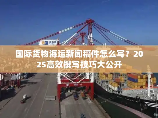 国际货物海运新闻稿件怎么写？2025高效撰写技巧大公开