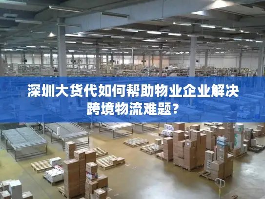 深圳大货代如何帮助物业企业解决跨境物流难题？
