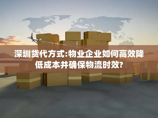 深圳货代方式:物业企业如何高效降低成本并确保物流时效?
