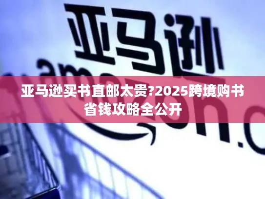 亚马逊买书直邮太贵?2025跨境购书省钱攻略全公开