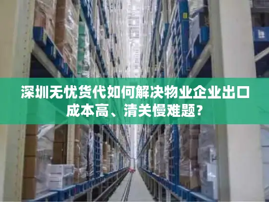 深圳无忧货代如何解决物业企业出口成本高、清关慢难题？