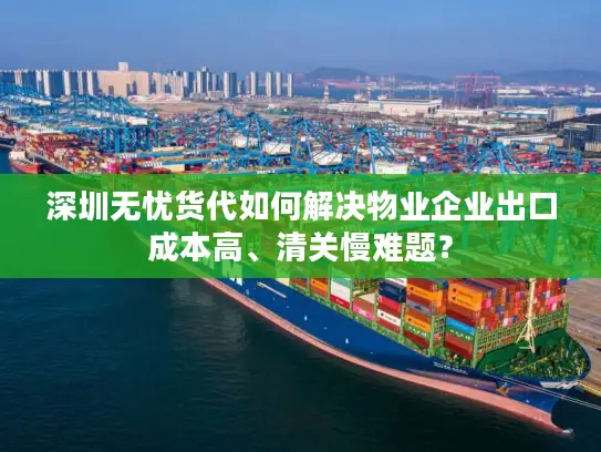 深圳无忧货代如何解决物业企业出口成本高、清关慢难题？