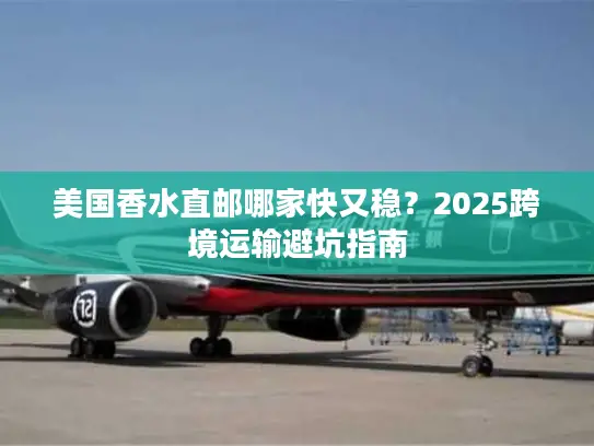 美国香水直邮哪家快又稳？2025跨境运输避坑指南