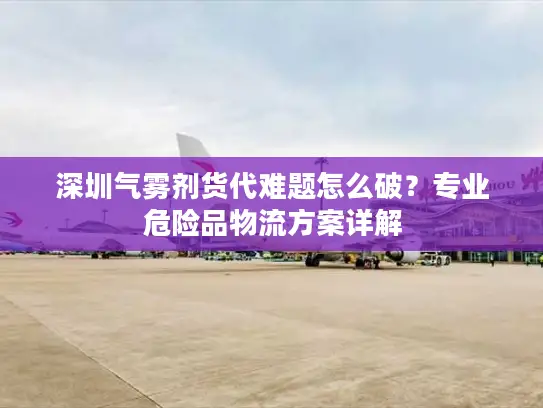 深圳气雾剂货代难题怎么破？专业危险品物流方案详解