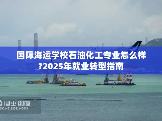 国际海运学校石油化工专业怎么样?2025年就业转型指南