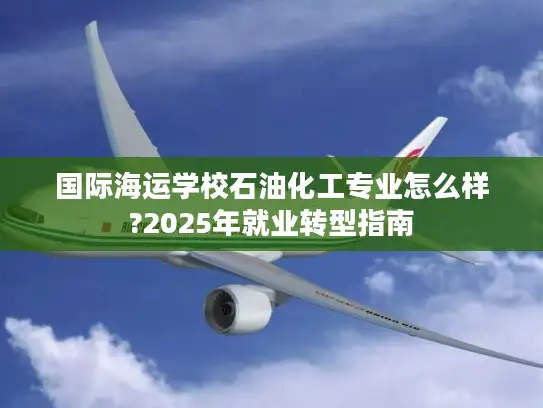 国际海运学校石油化工专业怎么样?2025年就业转型指南