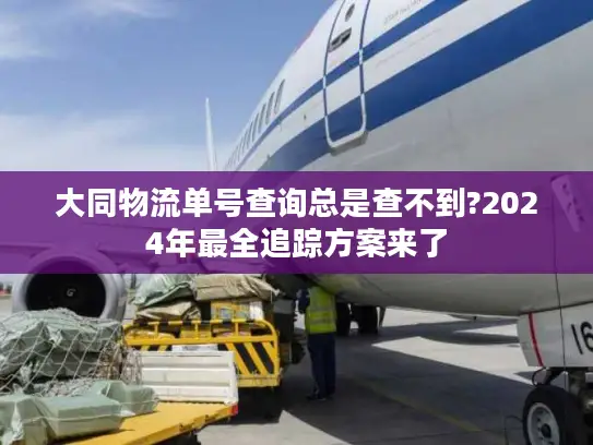 大同物流单号查询总是查不到?2024年最全追踪方案来了