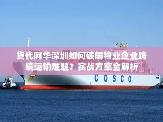 货代阿华深圳如何破解物业企业跨境运输难题？实战方案全解析