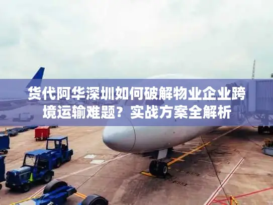 货代阿华深圳如何破解物业企业跨境运输难题？实战方案全解析