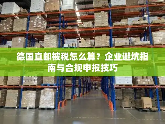 德国直邮被税怎么算？企业避坑指南与合规申报技巧