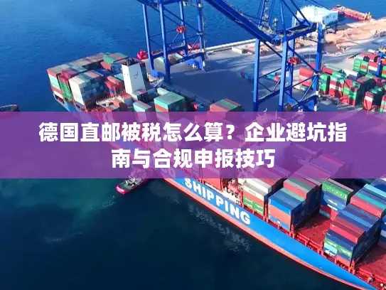 德国直邮被税怎么算？企业避坑指南与合规申报技巧
