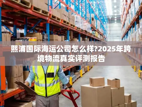 熙浦国际海运公司怎么样?2025年跨境物流真实评测报告