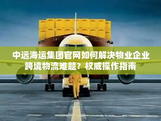 中远海运集团官网如何解决物业企业跨境物流难题？权威操作指南