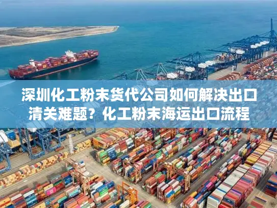 深圳化工粉末货代公司如何解决出口清关难题？化工粉末海运出口流程全解析