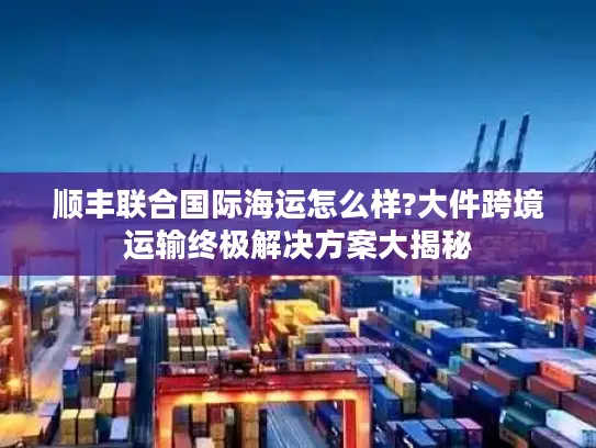 顺丰联合国际海运怎么样?大件跨境运输终极解决方案大揭秘