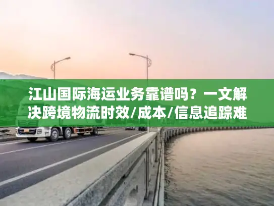 江山国际海运业务靠谱吗？一文解决跨境物流时效/成本/信息追踪难题