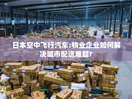 日本空中飞行汽车:物业企业如何解决城市配送难题?