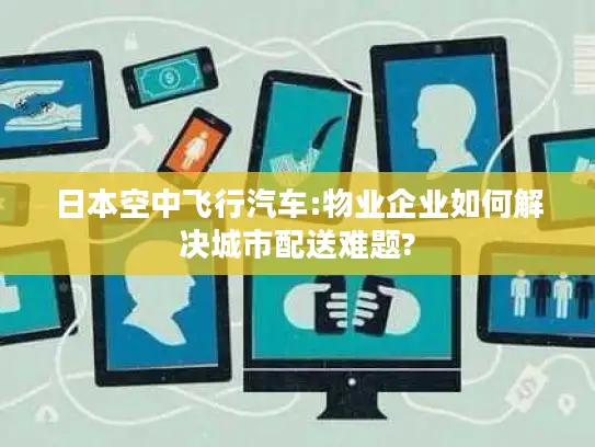 日本空中飞行汽车:物业企业如何解决城市配送难题?