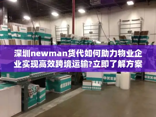 深圳newman货代如何助力物业企业实现高效跨境运输?立即了解方案