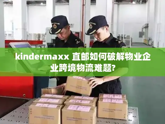 kindermaxx 直邮如何破解物业企业跨境物流难题?