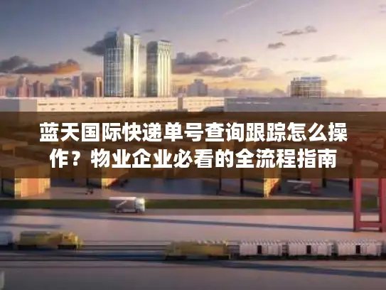 蓝天国际快递单号查询跟踪怎么操作？物业企业必看的全流程指南