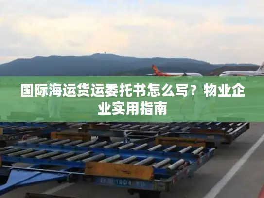 国际海运货运委托书怎么写？物业企业实用指南