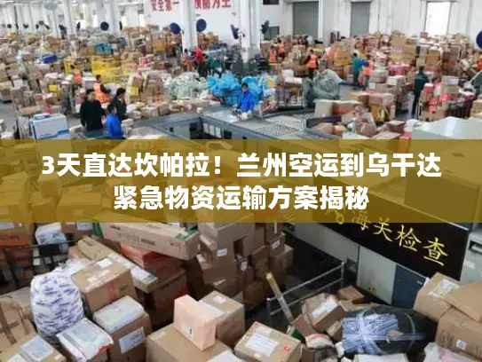 3天直达坎帕拉！兰州空运到乌干达紧急物资运输方案揭秘