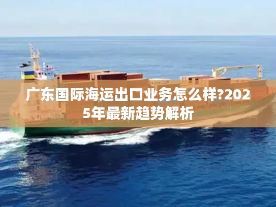 广东国际海运出口业务怎么样?2025年最新趋势解析