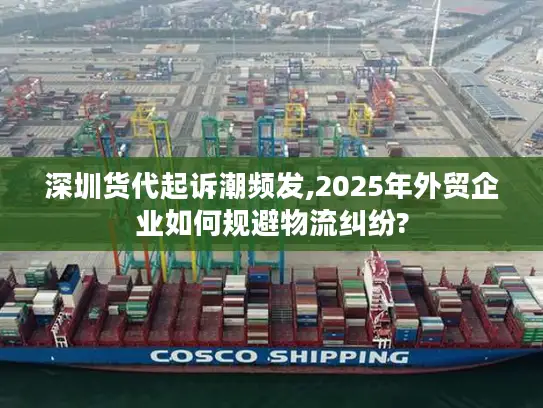 深圳货代起诉潮频发,2025年外贸企业如何规避物流纠纷?
