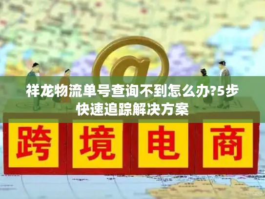 祥龙物流单号查询不到怎么办?5步快速追踪解决方案