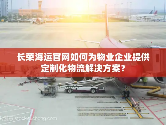 长荣海运官网如何为物业企业提供定制化物流解决方案？