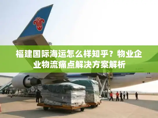 福建国际海运怎么样知乎？物业企业物流痛点解决方案解析