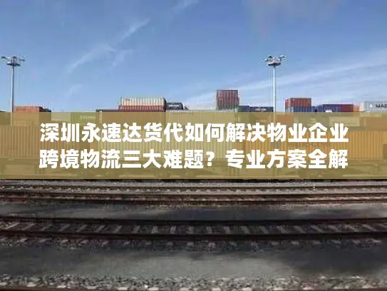 深圳永速达货代如何解决物业企业跨境物流三大难题？专业方案全解析