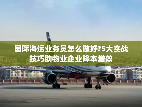 国际海运业务员怎么做好?5大实战技巧助物业企业降本增效