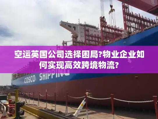 空运英国公司选择困局?物业企业如何实现高效跨境物流?