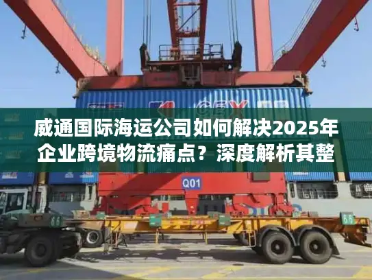 威通国际海运公司如何解决2025年企业跨境物流痛点？深度解析其整箱与拼箱海运优势