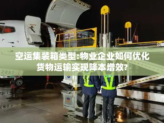 空运集装箱类型:物业企业如何优化货物运输实现降本增效?