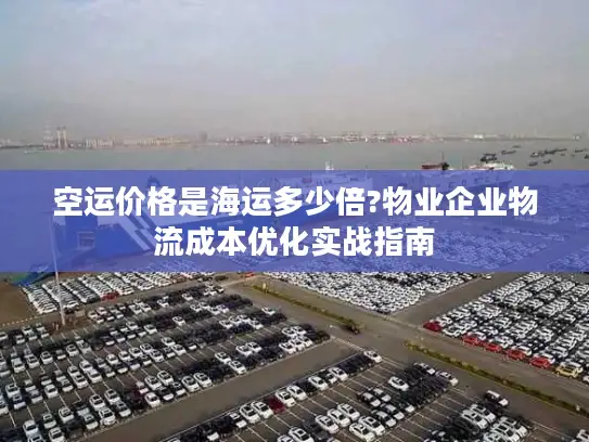 空运价格是海运多少倍?物业企业物流成本优化实战指南