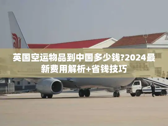 英国空运物品到中国多少钱?2024最新费用解析+省钱技巧