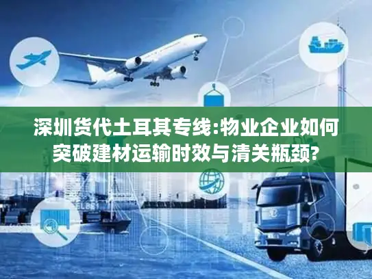 深圳货代土耳其专线:物业企业如何突破建材运输时效与清关瓶颈?