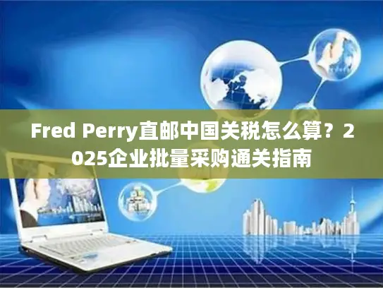 Fred Perry直邮中国关税怎么算？2025企业批量采购通关指南