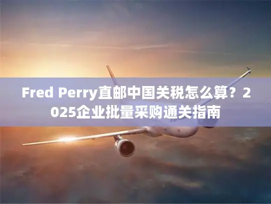Fred Perry直邮中国关税怎么算？2025企业批量采购通关指南