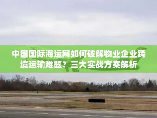 中国国际海运网如何破解物业企业跨境运输难题？三大实战方案解析