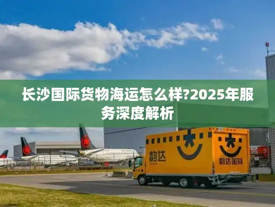 长沙国际货物海运怎么样?2025年服务深度解析