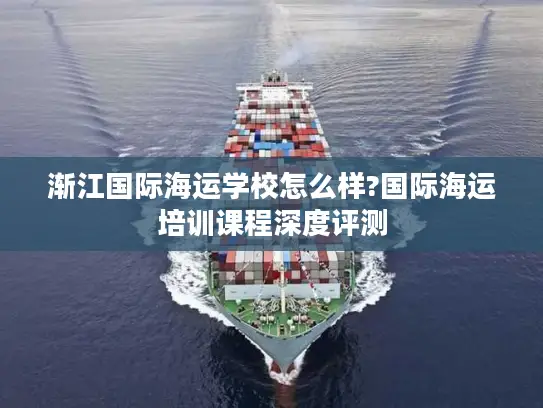 渐江国际海运学校怎么样?国际海运培训课程深度评测