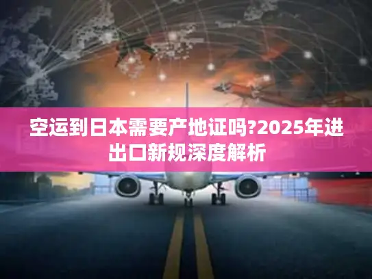 空运到日本需要产地证吗?2025年进出口新规深度解析