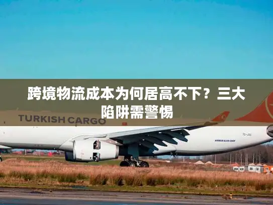 跨境物流成本为何居高不下？三大陷阱需警惕