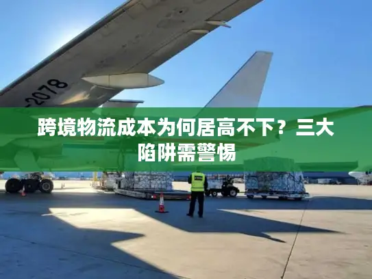 跨境物流成本为何居高不下？三大陷阱需警惕