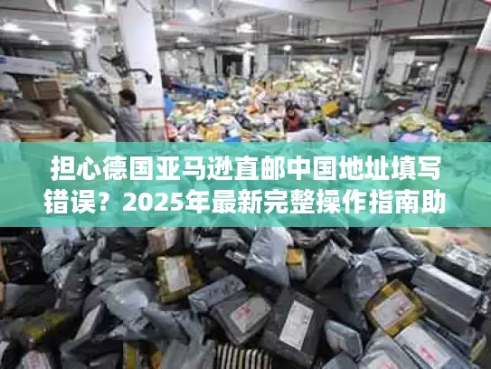 担心德国亚马逊直邮中国地址填写错误？2025年最新完整操作指南助您无忧购物！