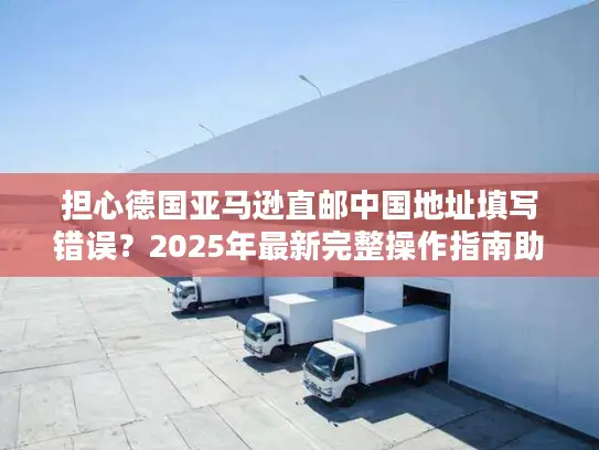 担心德国亚马逊直邮中国地址填写错误？2025年最新完整操作指南助您无忧购物！